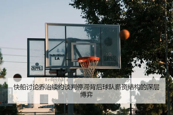 快船讨论乔治续约谈判停滞背后球队薪资结构的深层博弈