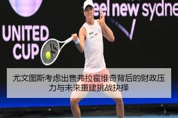 尤文图斯考虑出售弗拉霍维奇背后的财政压力与未来重建挑战抉择
