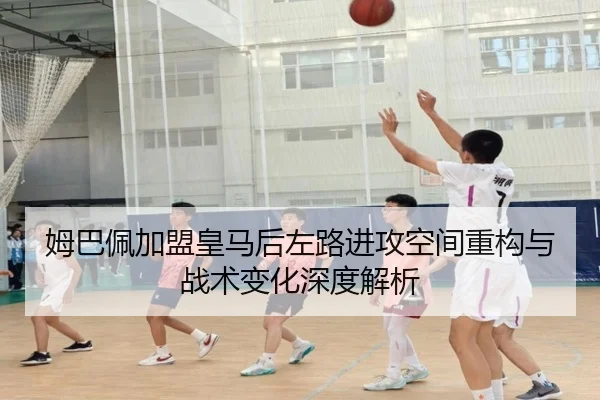 姆巴佩加盟皇马后左路进攻空间重构与战术变化深度解析