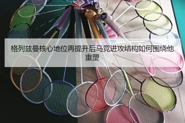 格列兹曼核心地位再提升后马竞进攻结构如何围绕他重塑