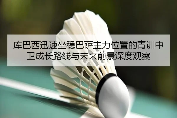 库巴西迅速坐稳巴萨主力位置的青训中卫成长路线与未来前景深度观察