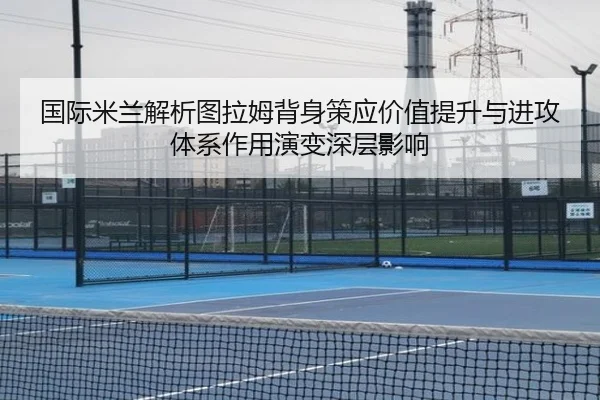 国际米兰解析图拉姆背身策应价值提升与进攻体系作用演变深层影响