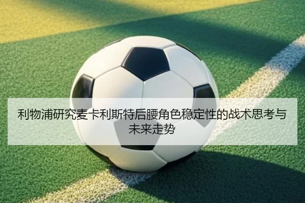 利物浦研究麦卡利斯特后腰角色稳定性的战术思考与未来走势