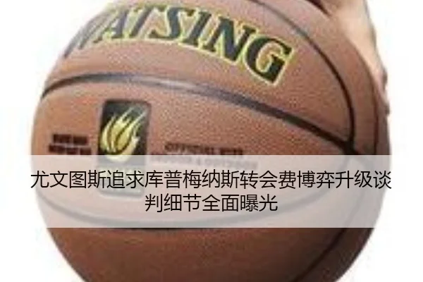 尤文图斯追求库普梅纳斯转会费博弈升级谈判细节全面曝光