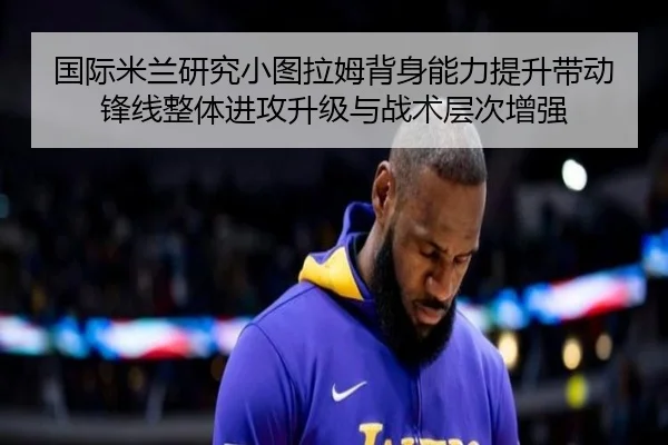 国际米兰研究小图拉姆背身能力提升带动锋线整体进攻升级与战术层次增强