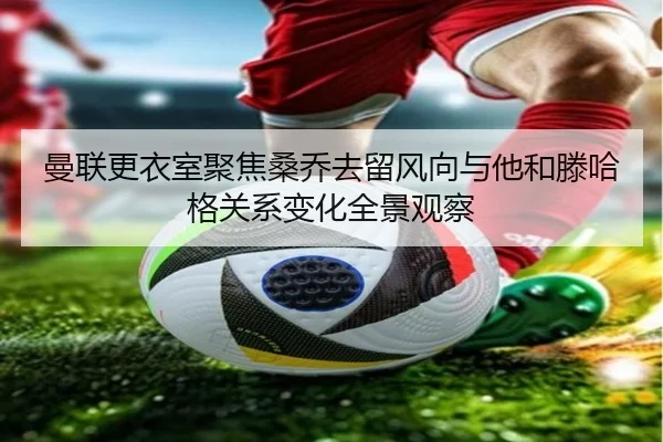 曼联更衣室聚焦桑乔去留风向与他和滕哈格关系变化全景观察
