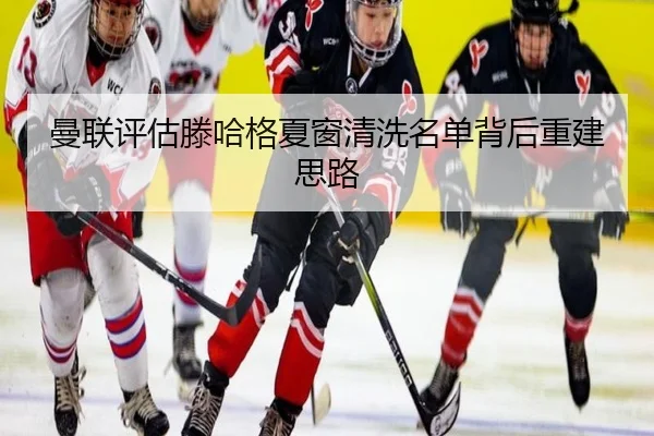 曼联评估滕哈格夏窗清洗名单背后重建思路