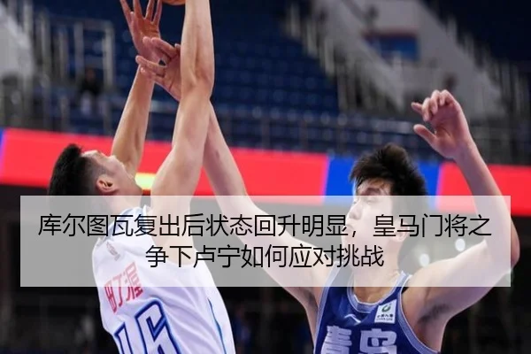 库尔图瓦复出后状态回升明显，皇马门将之争下卢宁如何应对挑战