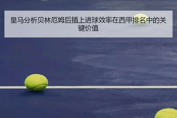皇马分析贝林厄姆后插上进球效率在西甲排名中的关键价值