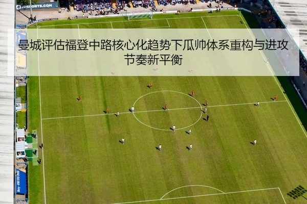 曼城评估福登中路核心化趋势下瓜帅体系重构与进攻节奏新平衡
