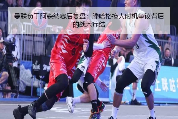 曼联负于阿森纳赛后复盘：滕哈格换人时机争议背后的战术症结
