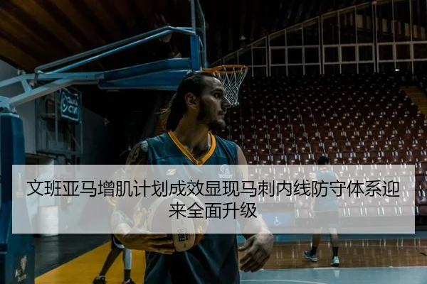 文班亚马增肌计划成效显现马刺内线防守体系迎来全面升级