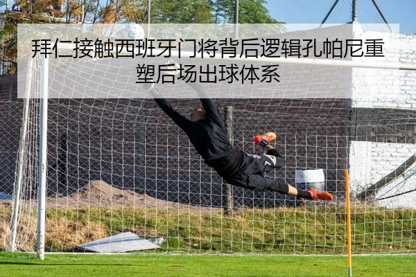 拜仁接触西班牙门将背后逻辑孔帕尼重塑后场出球体系